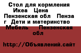 Стол для кормления Икеа › Цена ­ 500 - Пензенская обл., Пенза г. Дети и материнство » Мебель   . Пензенская обл.